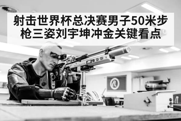射击世界杯总决赛男子50米步枪三姿刘宇坤冲金关键看点